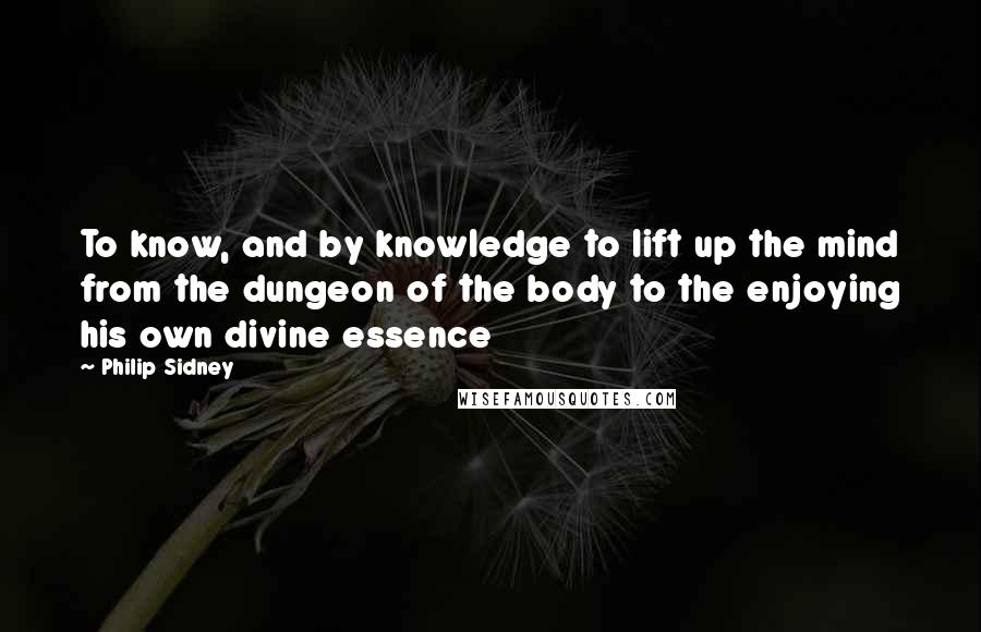 Philip Sidney Quotes: To know, and by knowledge to lift up the mind from the dungeon of the body to the enjoying his own divine essence