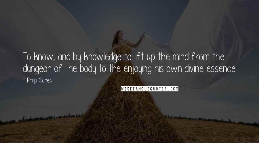 Philip Sidney Quotes: To know, and by knowledge to lift up the mind from the dungeon of the body to the enjoying his own divine essence