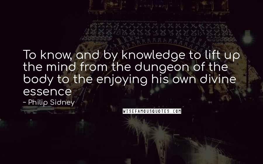 Philip Sidney Quotes: To know, and by knowledge to lift up the mind from the dungeon of the body to the enjoying his own divine essence