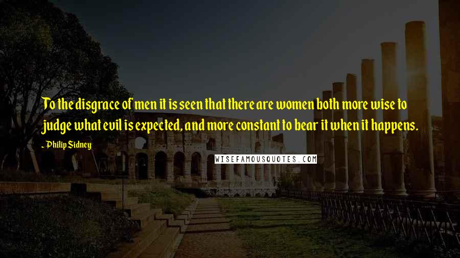 Philip Sidney Quotes: To the disgrace of men it is seen that there are women both more wise to judge what evil is expected, and more constant to bear it when it happens.
