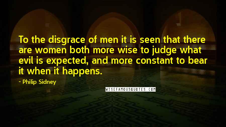 Philip Sidney Quotes: To the disgrace of men it is seen that there are women both more wise to judge what evil is expected, and more constant to bear it when it happens.