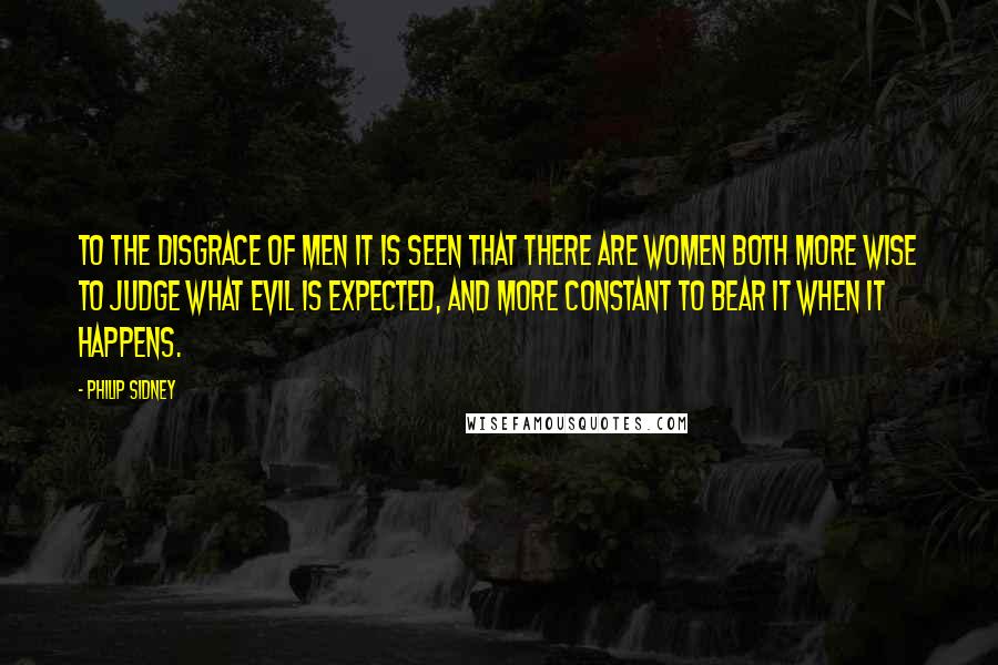 Philip Sidney Quotes: To the disgrace of men it is seen that there are women both more wise to judge what evil is expected, and more constant to bear it when it happens.