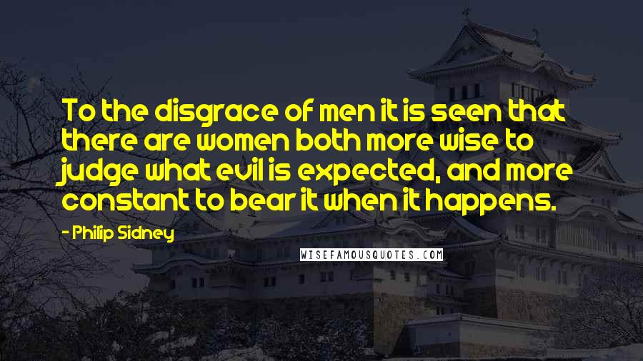 Philip Sidney Quotes: To the disgrace of men it is seen that there are women both more wise to judge what evil is expected, and more constant to bear it when it happens.
