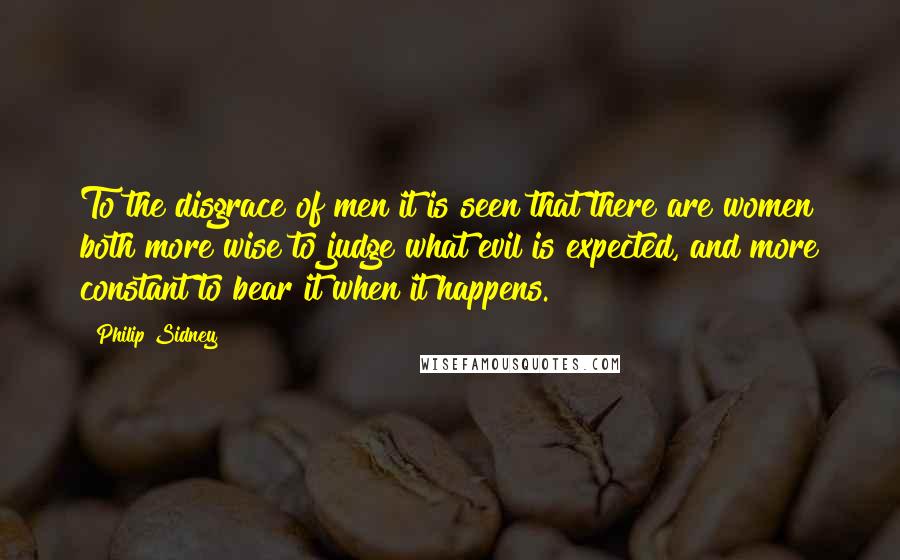 Philip Sidney Quotes: To the disgrace of men it is seen that there are women both more wise to judge what evil is expected, and more constant to bear it when it happens.