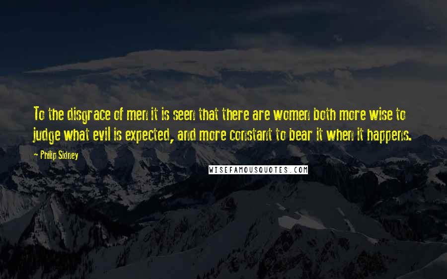 Philip Sidney Quotes: To the disgrace of men it is seen that there are women both more wise to judge what evil is expected, and more constant to bear it when it happens.