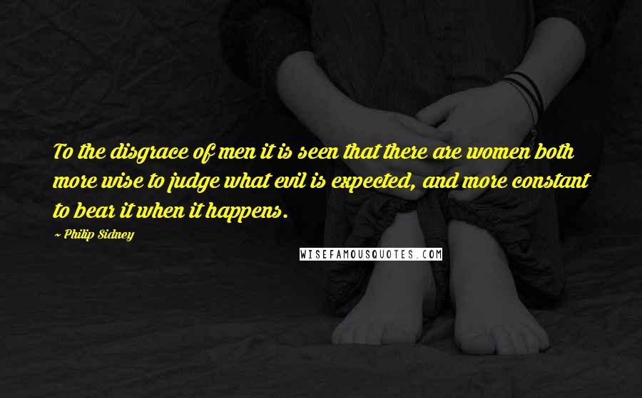 Philip Sidney Quotes: To the disgrace of men it is seen that there are women both more wise to judge what evil is expected, and more constant to bear it when it happens.