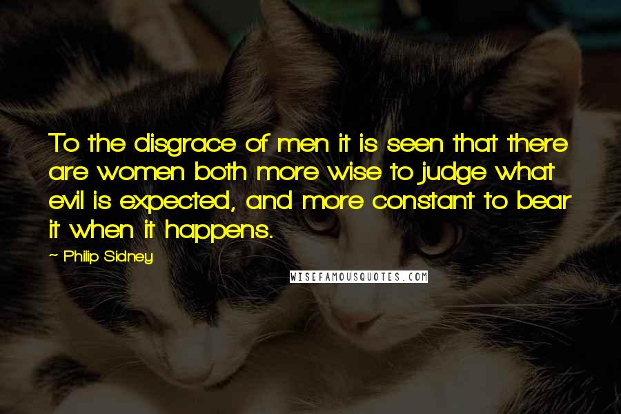 Philip Sidney Quotes: To the disgrace of men it is seen that there are women both more wise to judge what evil is expected, and more constant to bear it when it happens.