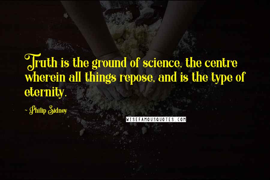 Philip Sidney Quotes: Truth is the ground of science, the centre wherein all things repose, and is the type of eternity.