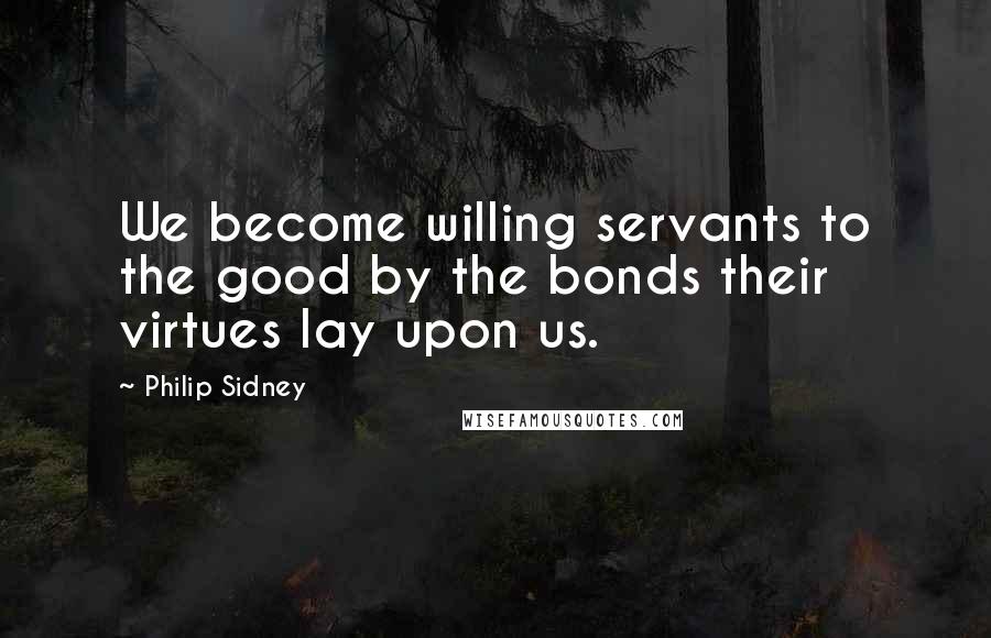 Philip Sidney Quotes: We become willing servants to the good by the bonds their virtues lay upon us.