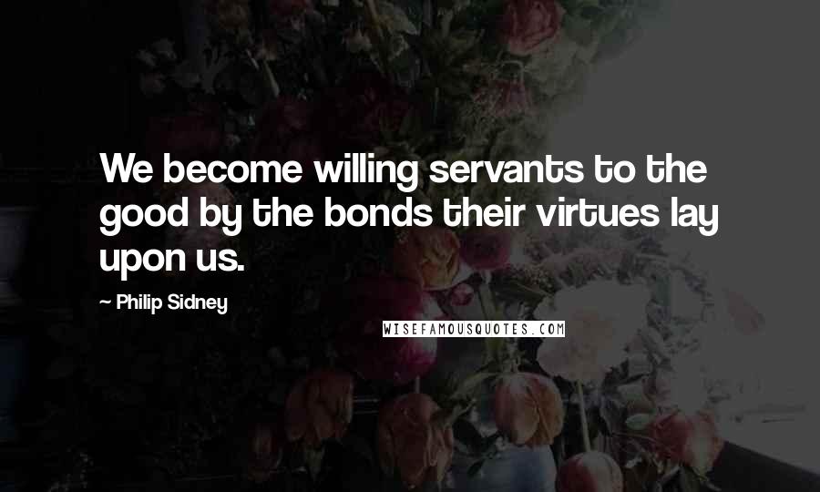 Philip Sidney Quotes: We become willing servants to the good by the bonds their virtues lay upon us.