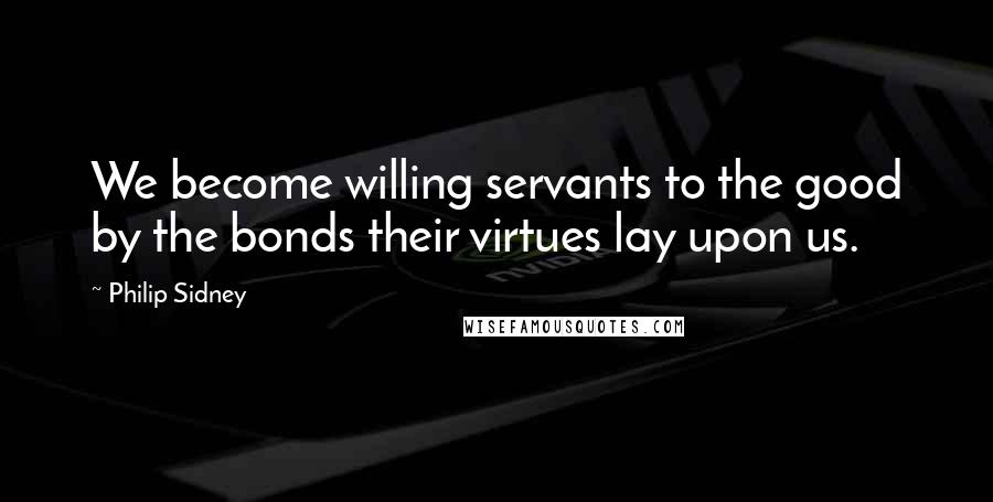 Philip Sidney Quotes: We become willing servants to the good by the bonds their virtues lay upon us.