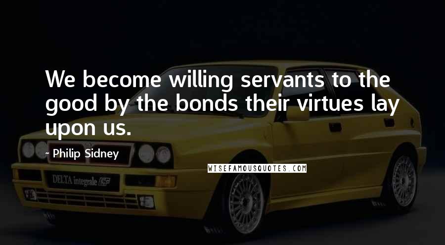 Philip Sidney Quotes: We become willing servants to the good by the bonds their virtues lay upon us.