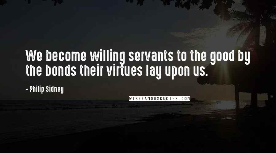 Philip Sidney Quotes: We become willing servants to the good by the bonds their virtues lay upon us.