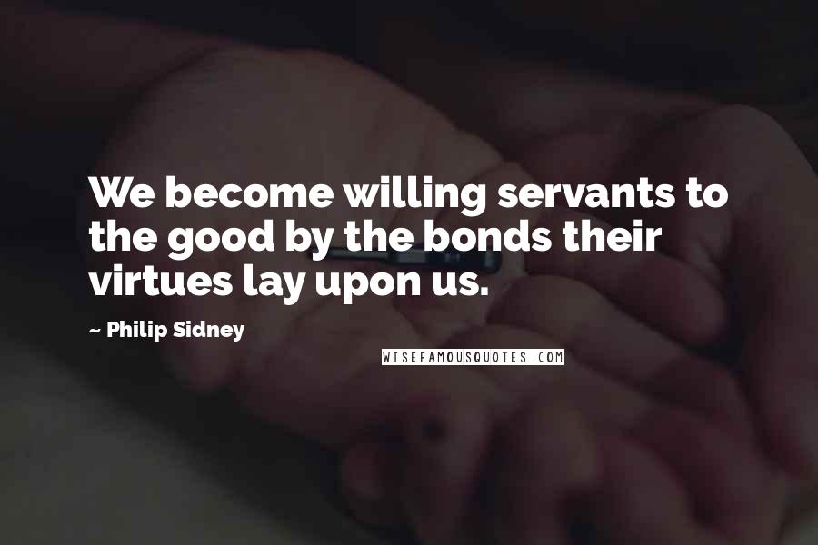 Philip Sidney Quotes: We become willing servants to the good by the bonds their virtues lay upon us.