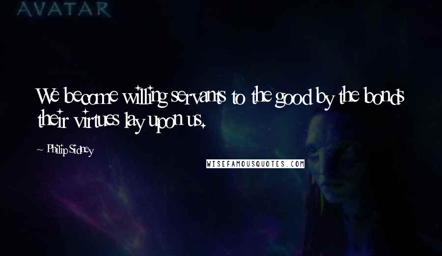 Philip Sidney Quotes: We become willing servants to the good by the bonds their virtues lay upon us.