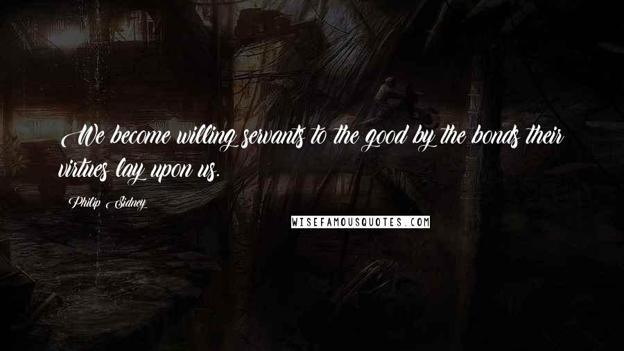 Philip Sidney Quotes: We become willing servants to the good by the bonds their virtues lay upon us.