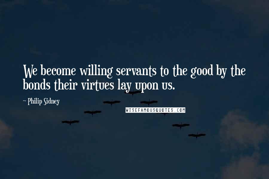 Philip Sidney Quotes: We become willing servants to the good by the bonds their virtues lay upon us.