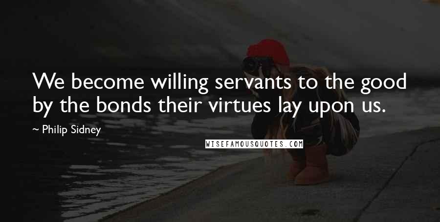 Philip Sidney Quotes: We become willing servants to the good by the bonds their virtues lay upon us.