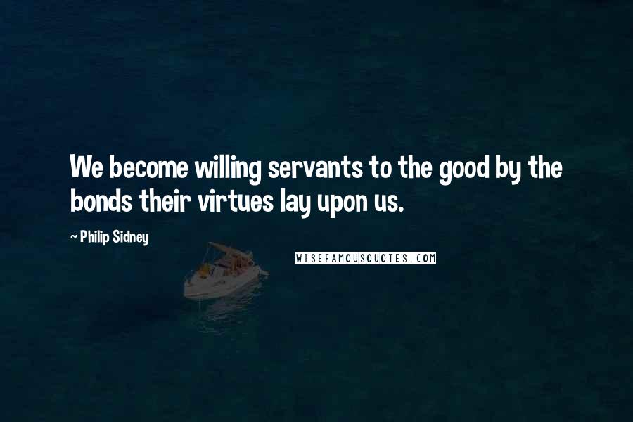 Philip Sidney Quotes: We become willing servants to the good by the bonds their virtues lay upon us.