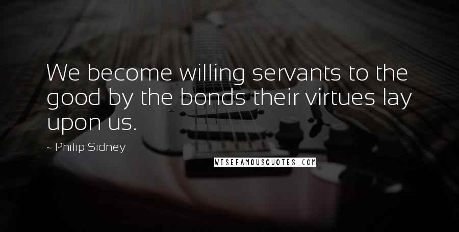 Philip Sidney Quotes: We become willing servants to the good by the bonds their virtues lay upon us.