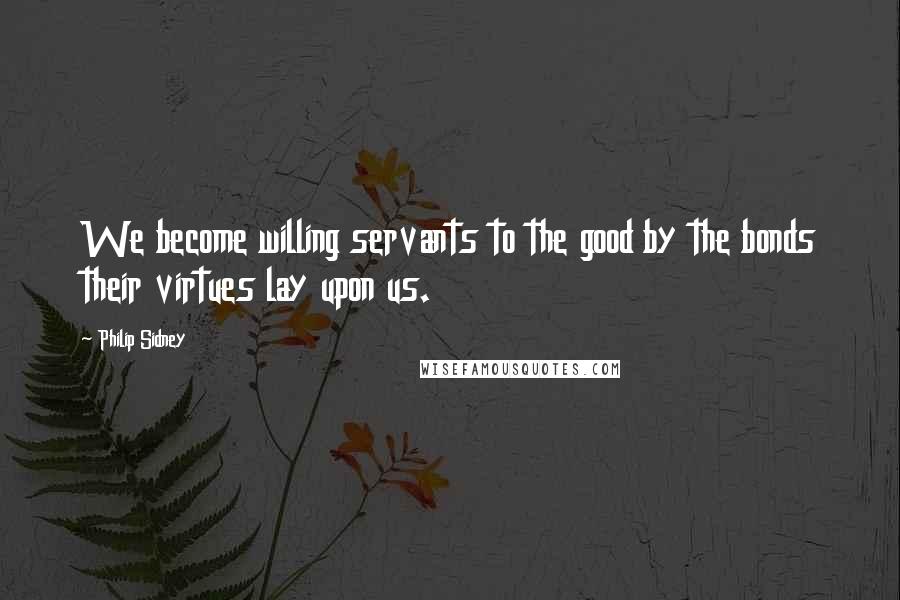 Philip Sidney Quotes: We become willing servants to the good by the bonds their virtues lay upon us.