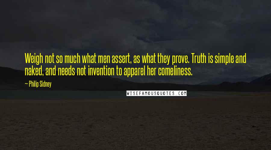 Philip Sidney Quotes: Weigh not so much what men assert, as what they prove. Truth is simple and naked, and needs not invention to apparel her comeliness.