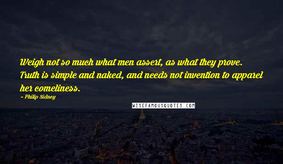 Philip Sidney Quotes: Weigh not so much what men assert, as what they prove. Truth is simple and naked, and needs not invention to apparel her comeliness.