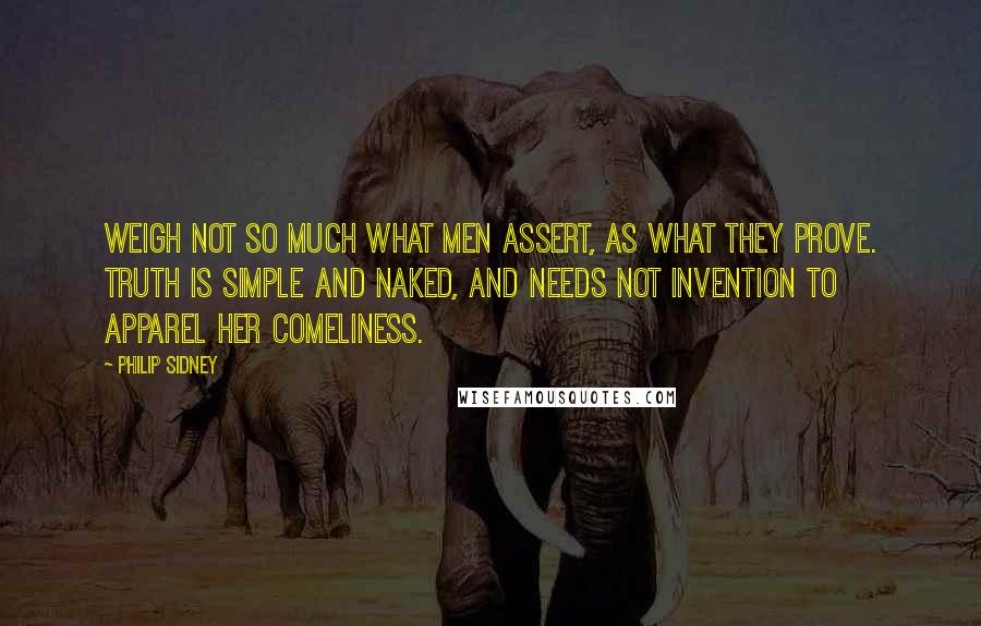 Philip Sidney Quotes: Weigh not so much what men assert, as what they prove. Truth is simple and naked, and needs not invention to apparel her comeliness.