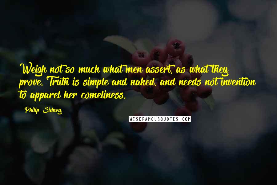 Philip Sidney Quotes: Weigh not so much what men assert, as what they prove. Truth is simple and naked, and needs not invention to apparel her comeliness.