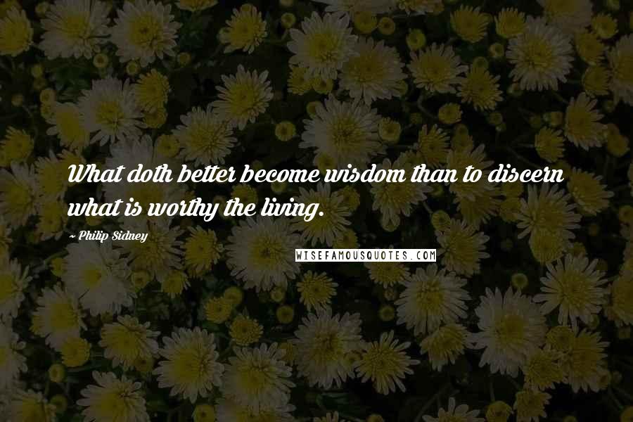 Philip Sidney Quotes: What doth better become wisdom than to discern what is worthy the living.