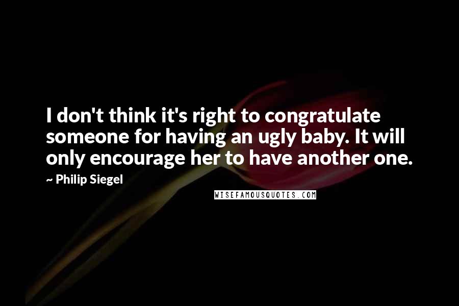 Philip Siegel Quotes: I don't think it's right to congratulate someone for having an ugly baby. It will only encourage her to have another one.