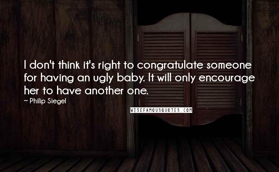 Philip Siegel Quotes: I don't think it's right to congratulate someone for having an ugly baby. It will only encourage her to have another one.