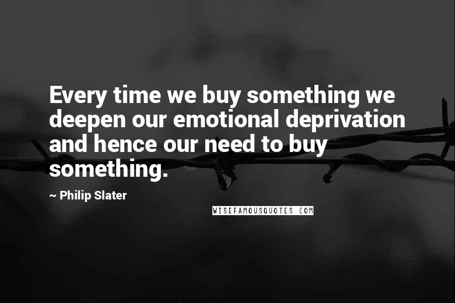 Philip Slater Quotes: Every time we buy something we deepen our emotional deprivation and hence our need to buy something.