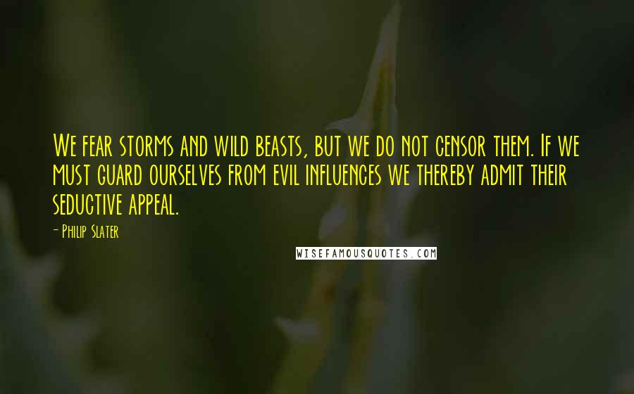 Philip Slater Quotes: We fear storms and wild beasts, but we do not censor them. If we must guard ourselves from evil influences we thereby admit their seductive appeal.