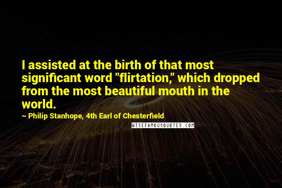 Philip Stanhope, 4th Earl Of Chesterfield Quotes: I assisted at the birth of that most significant word "flirtation," which dropped from the most beautiful mouth in the world.