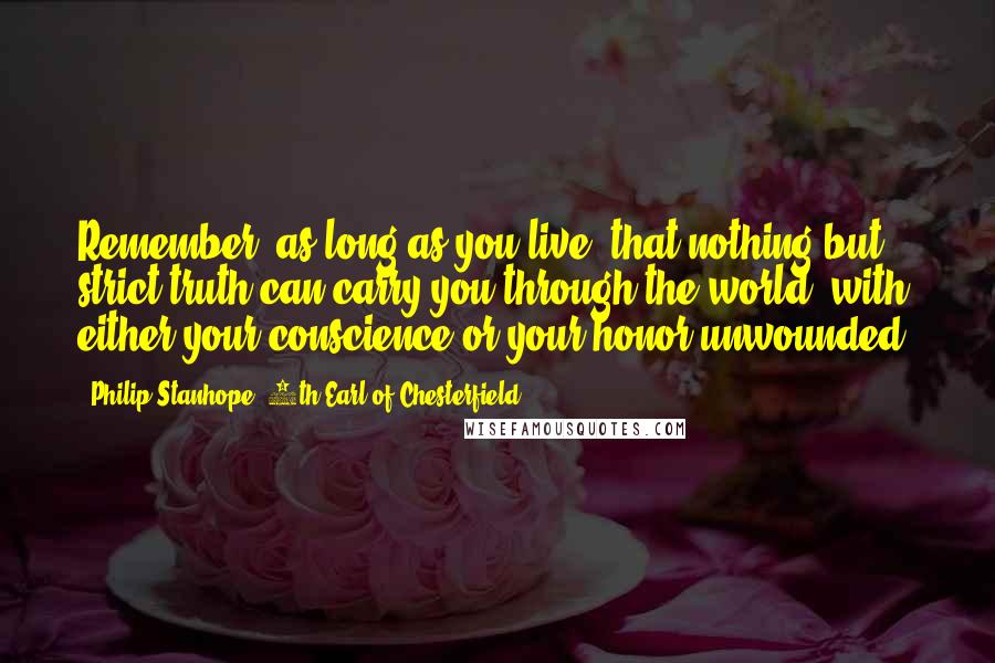 Philip Stanhope, 4th Earl Of Chesterfield Quotes: Remember, as long as you live, that nothing but strict truth can carry you through the world, with either your conscience or your honor unwounded.