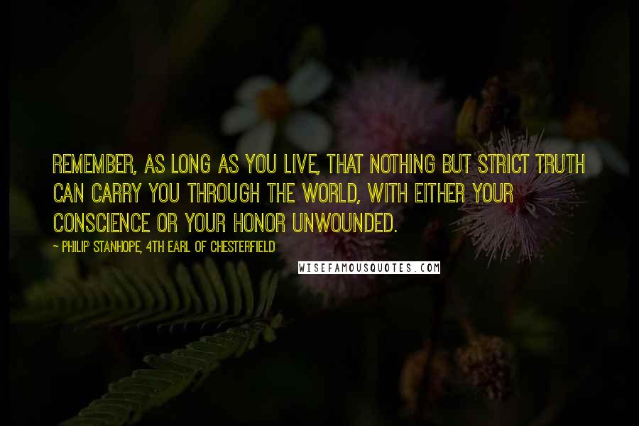 Philip Stanhope, 4th Earl Of Chesterfield Quotes: Remember, as long as you live, that nothing but strict truth can carry you through the world, with either your conscience or your honor unwounded.