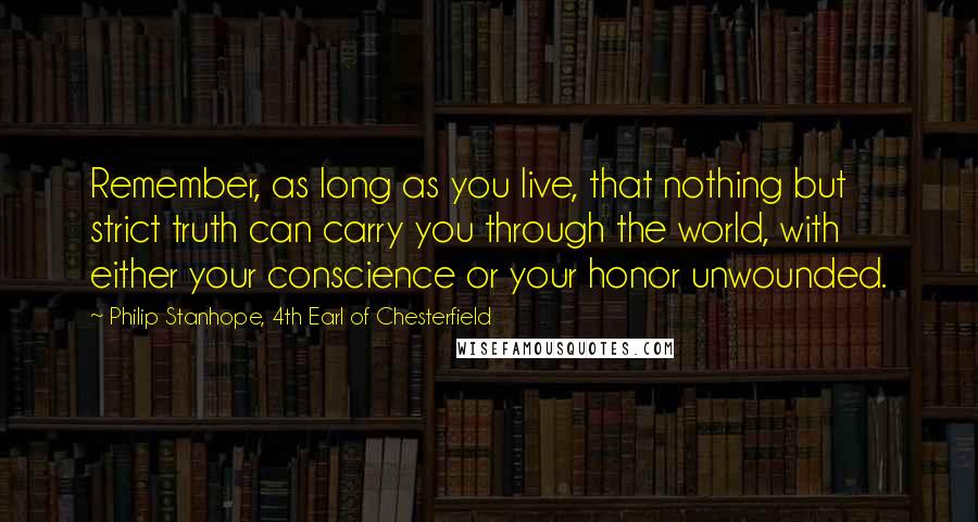 Philip Stanhope, 4th Earl Of Chesterfield Quotes: Remember, as long as you live, that nothing but strict truth can carry you through the world, with either your conscience or your honor unwounded.