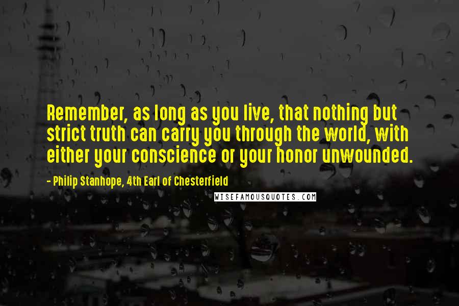 Philip Stanhope, 4th Earl Of Chesterfield Quotes: Remember, as long as you live, that nothing but strict truth can carry you through the world, with either your conscience or your honor unwounded.