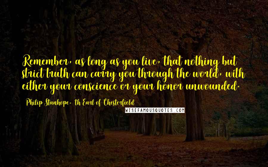 Philip Stanhope, 4th Earl Of Chesterfield Quotes: Remember, as long as you live, that nothing but strict truth can carry you through the world, with either your conscience or your honor unwounded.