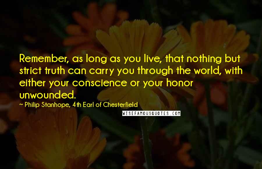 Philip Stanhope, 4th Earl Of Chesterfield Quotes: Remember, as long as you live, that nothing but strict truth can carry you through the world, with either your conscience or your honor unwounded.