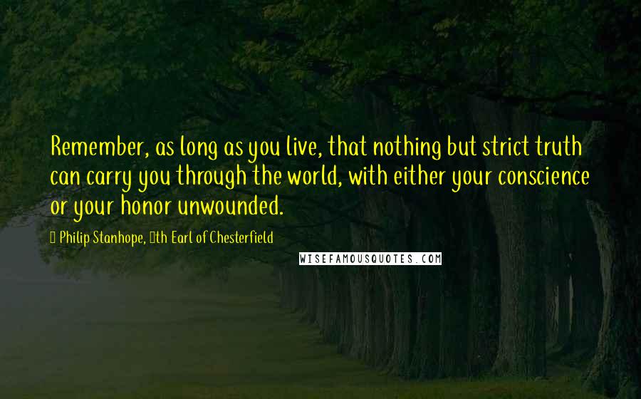Philip Stanhope, 4th Earl Of Chesterfield Quotes: Remember, as long as you live, that nothing but strict truth can carry you through the world, with either your conscience or your honor unwounded.
