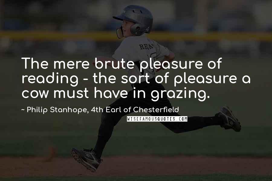 Philip Stanhope, 4th Earl Of Chesterfield Quotes: The mere brute pleasure of reading - the sort of pleasure a cow must have in grazing.