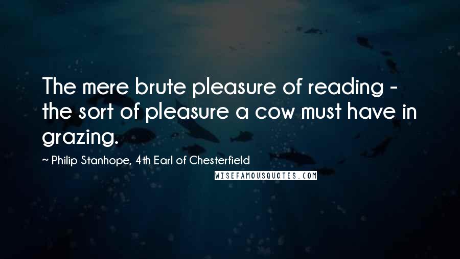 Philip Stanhope, 4th Earl Of Chesterfield Quotes: The mere brute pleasure of reading - the sort of pleasure a cow must have in grazing.