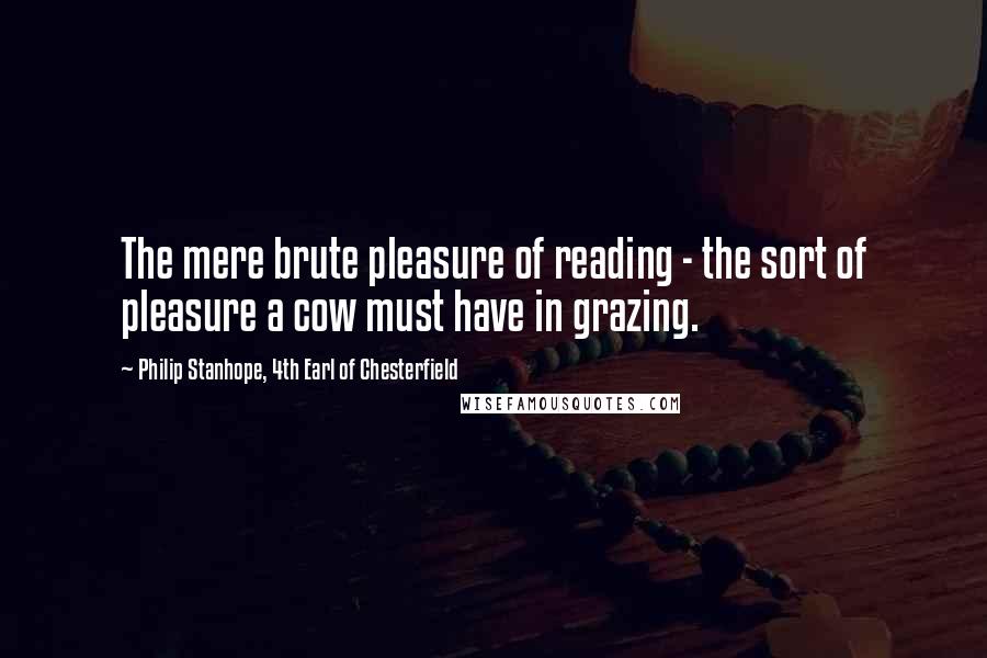 Philip Stanhope, 4th Earl Of Chesterfield Quotes: The mere brute pleasure of reading - the sort of pleasure a cow must have in grazing.