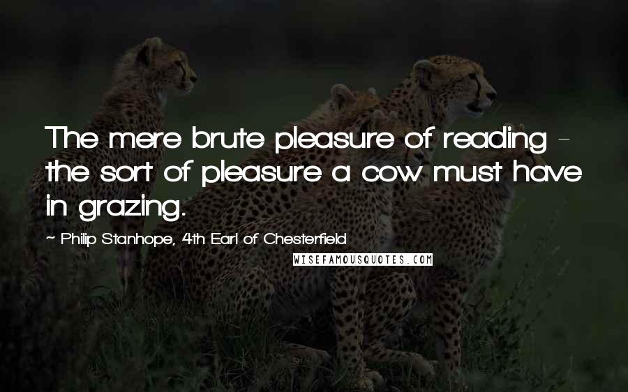 Philip Stanhope, 4th Earl Of Chesterfield Quotes: The mere brute pleasure of reading - the sort of pleasure a cow must have in grazing.