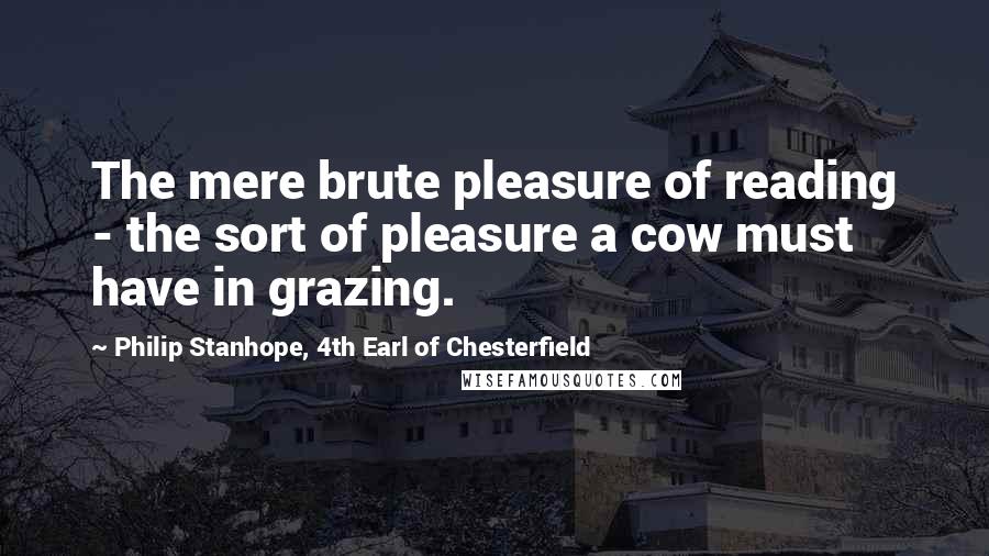 Philip Stanhope, 4th Earl Of Chesterfield Quotes: The mere brute pleasure of reading - the sort of pleasure a cow must have in grazing.