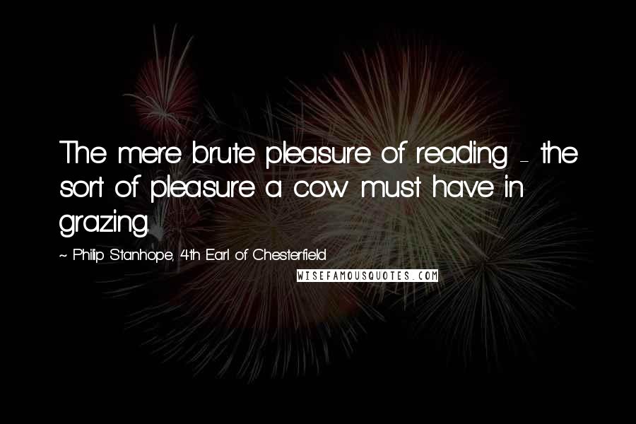 Philip Stanhope, 4th Earl Of Chesterfield Quotes: The mere brute pleasure of reading - the sort of pleasure a cow must have in grazing.