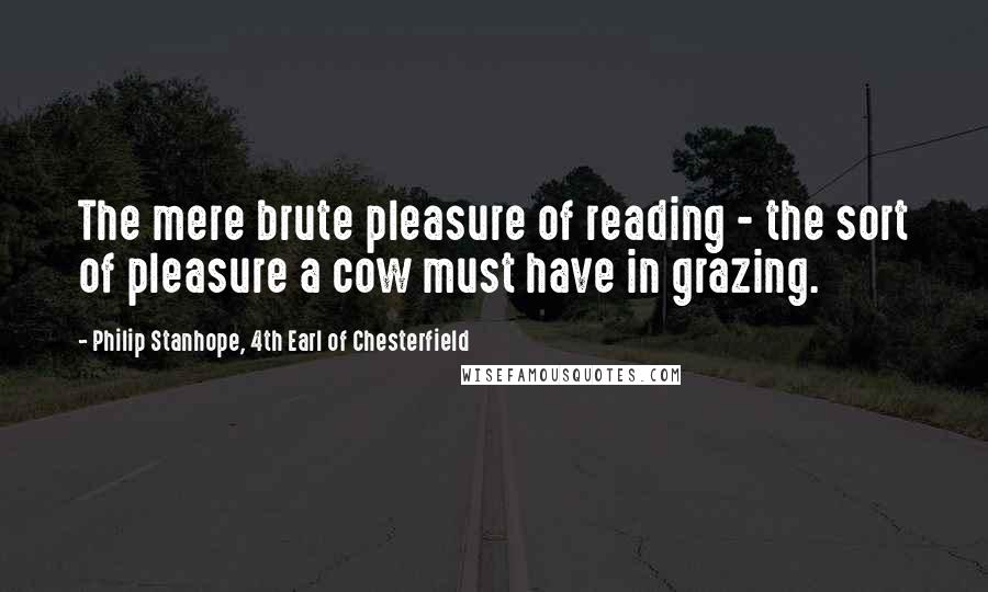 Philip Stanhope, 4th Earl Of Chesterfield Quotes: The mere brute pleasure of reading - the sort of pleasure a cow must have in grazing.