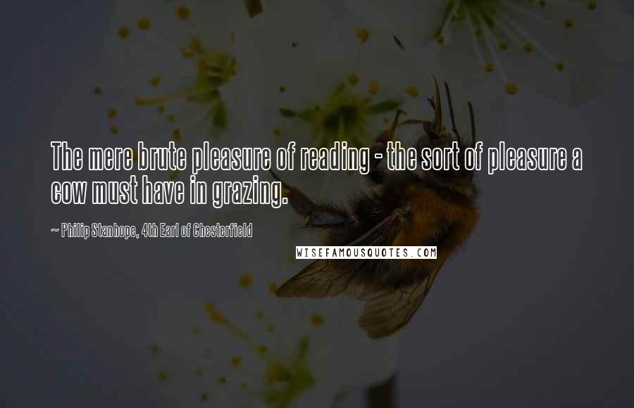 Philip Stanhope, 4th Earl Of Chesterfield Quotes: The mere brute pleasure of reading - the sort of pleasure a cow must have in grazing.